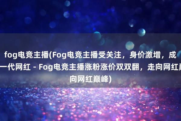 fog电竞主播(Fog电竞主播受关注，身价激增，成为新一代网红 - Fog电竞主播涨粉涨价双双翻，走向网红巅峰)