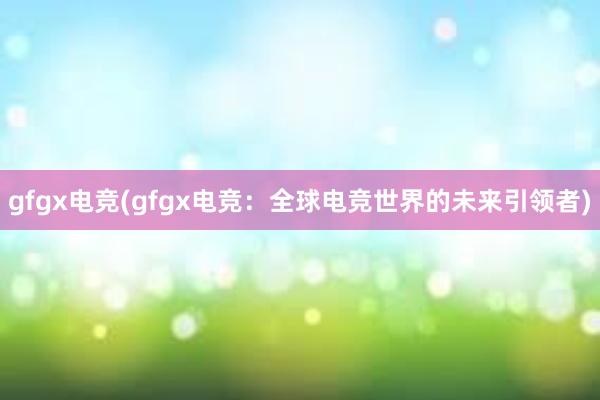 gfgx电竞(gfgx电竞：全球电竞世界的未来引领者)