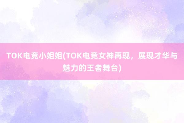 TOK电竞小姐姐(TOK电竞女神再现，展现才华与魅力的王者舞台)