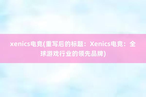 xenics电竞(重写后的标题：Xenics电竞：全球游戏行业的领先品牌)