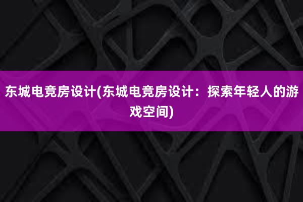 东城电竞房设计(东城电竞房设计：探索年轻人的游戏空间)