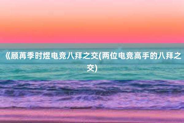 《顾苒季时煜电竞八拜之交(两位电竞高手的八拜之交)