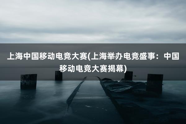 上海中国移动电竞大赛(上海举办电竞盛事：中国移动电竞大赛揭幕)