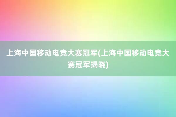 上海中国移动电竞大赛冠军(上海中国移动电竞大赛冠军揭晓)