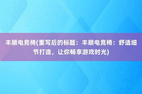 丰顺电竞椅(重写后的标题：丰顺电竞椅：舒适细节打造，让你畅享游戏时光)