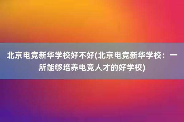 北京电竞新华学校好不好(北京电竞新华学校：一所能够培养电竞人才的好学校)