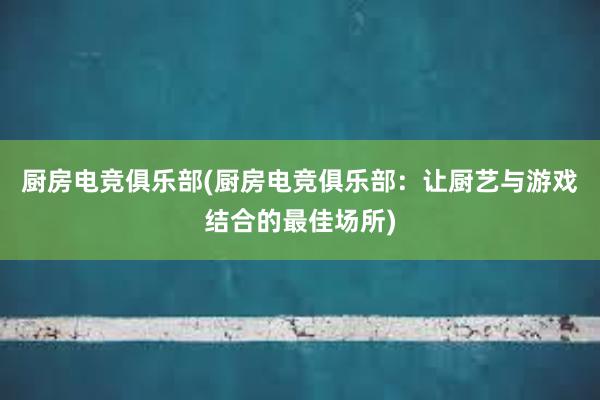 厨房电竞俱乐部(厨房电竞俱乐部：让厨艺与游戏结合的最佳场所)