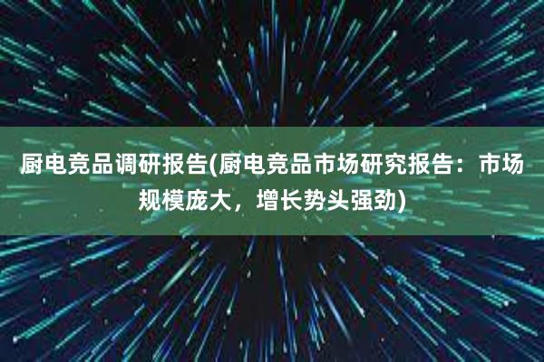 厨电竞品调研报告(厨电竞品市场研究报告：市场规模庞大，增长势头强劲)