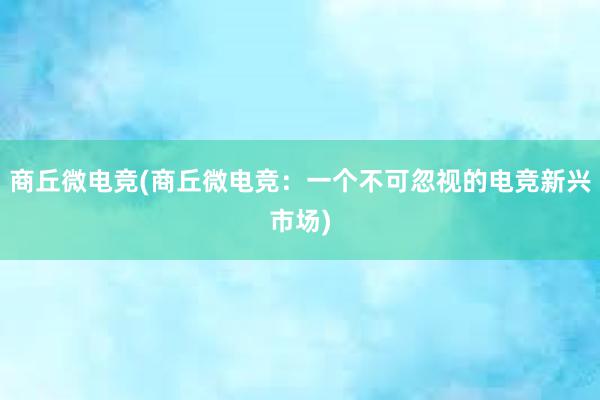 商丘微电竞(商丘微电竞：一个不可忽视的电竞新兴市场)