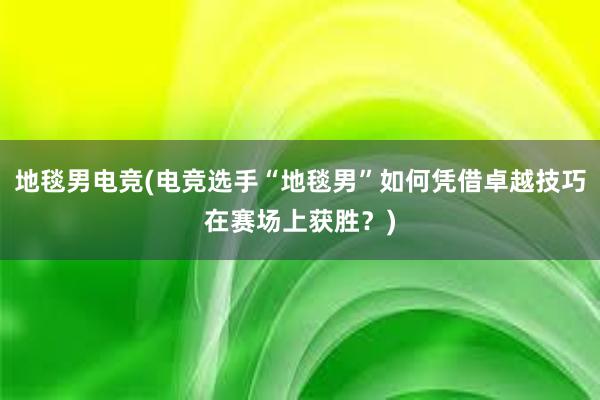 地毯男电竞(电竞选手“地毯男”如何凭借卓越技巧在赛场上获胜？)