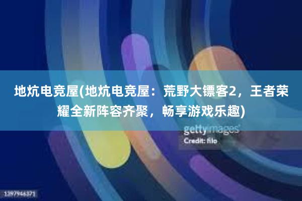 地炕电竞屋(地炕电竞屋：荒野大镖客2，王者荣耀全新阵容齐聚，畅享游戏乐趣)