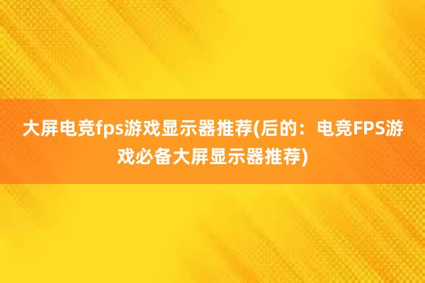 大屏电竞fps游戏显示器推荐(后的：电竞FPS游戏必备大屏显示器推荐)