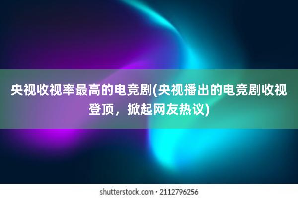 央视收视率最高的电竞剧(央视播出的电竞剧收视登顶，掀起网友热议)