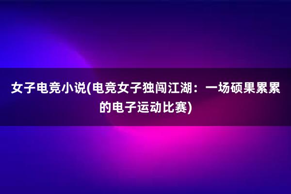 女子电竞小说(电竞女子独闯江湖：一场硕果累累的电子运动比赛)