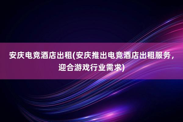 安庆电竞酒店出租(安庆推出电竞酒店出租服务，迎合游戏行业需求)