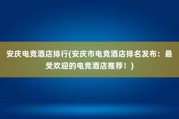 安庆电竞酒店排行(安庆市电竞酒店排名发布：最受欢迎的电竞酒店推荐！)