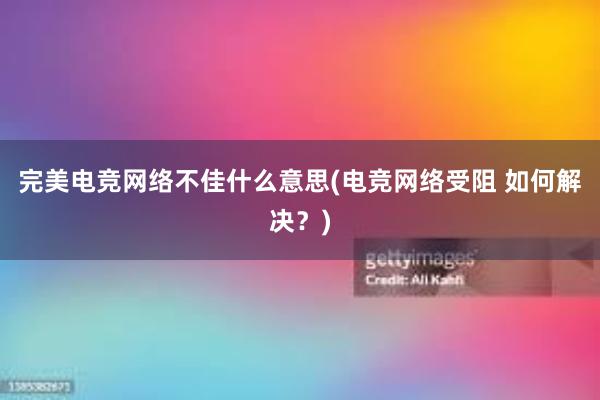 完美电竞网络不佳什么意思(电竞网络受阻 如何解决？)