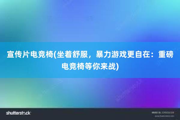 宣传片电竞椅(坐着舒服，暴力游戏更自在：重磅电竞椅等你来战)