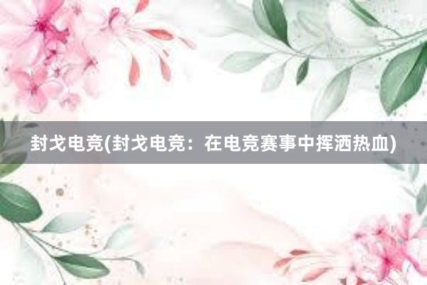 封戈电竞(封戈电竞：在电竞赛事中挥洒热血)