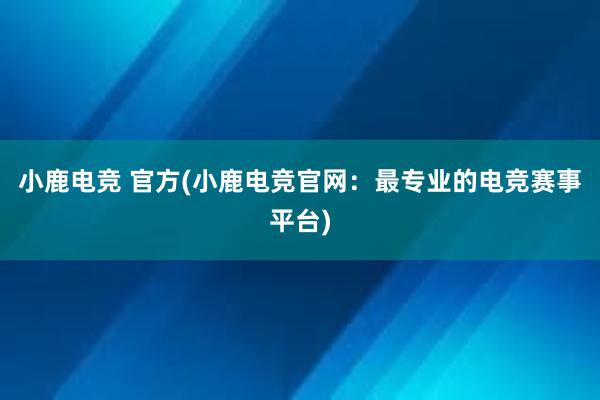 小鹿电竞 官方(小鹿电竞官网：最专业的电竞赛事平台)