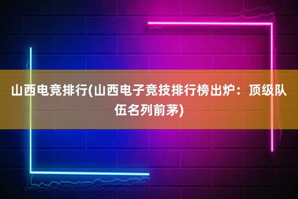 山西电竞排行(山西电子竞技排行榜出炉：顶级队伍名列前茅)