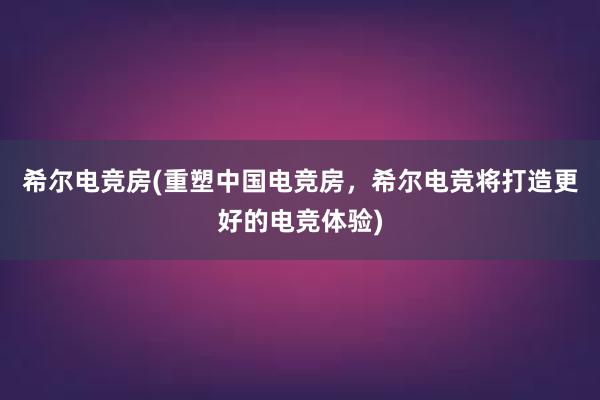 希尔电竞房(重塑中国电竞房，希尔电竞将打造更好的电竞体验)