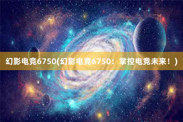 幻影电竞6750(幻影电竞6750：掌控电竞未来！)