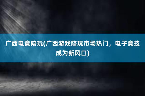 广西电竞陪玩(广西游戏陪玩市场热门，电子竞技成为新风口)