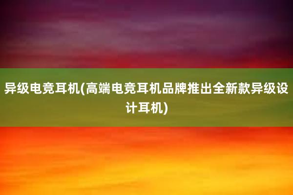 异级电竞耳机(高端电竞耳机品牌推出全新款异级设计耳机)