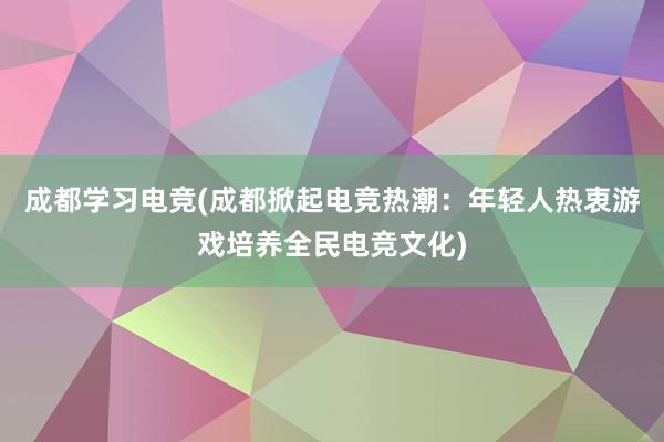 成都学习电竞(成都掀起电竞热潮：年轻人热衷游戏培养全民电竞文化)