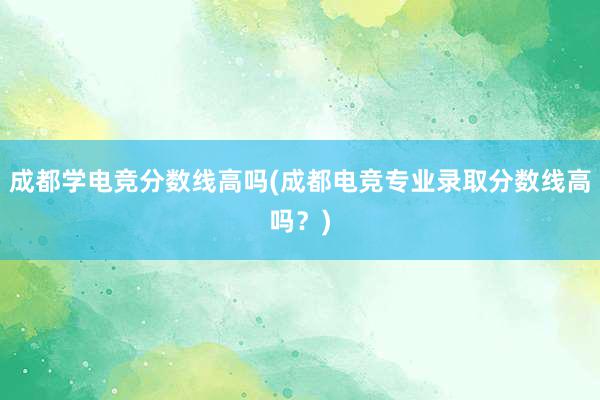 成都学电竞分数线高吗(成都电竞专业录取分数线高吗？)