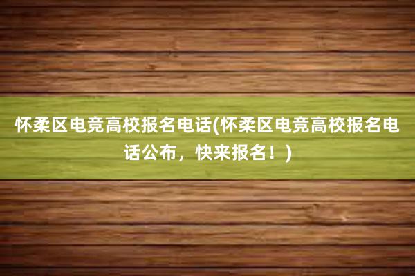 怀柔区电竞高校报名电话(怀柔区电竞高校报名电话公布，快来报名！)