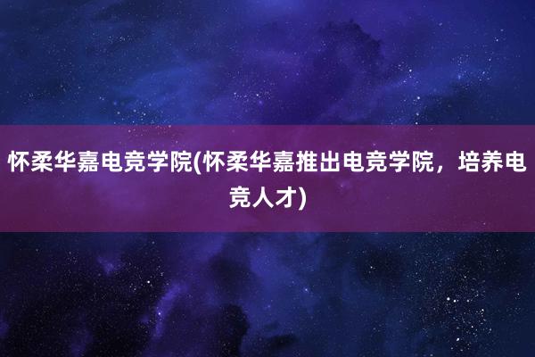 怀柔华嘉电竞学院(怀柔华嘉推出电竞学院，培养电竞人才)