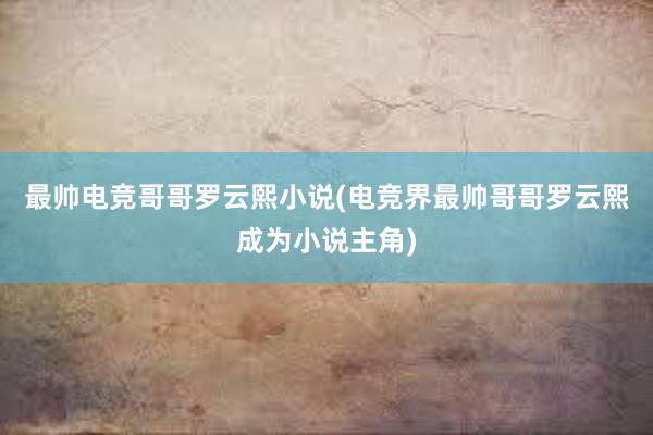 最帅电竞哥哥罗云熙小说(电竞界最帅哥哥罗云熙成为小说主角)