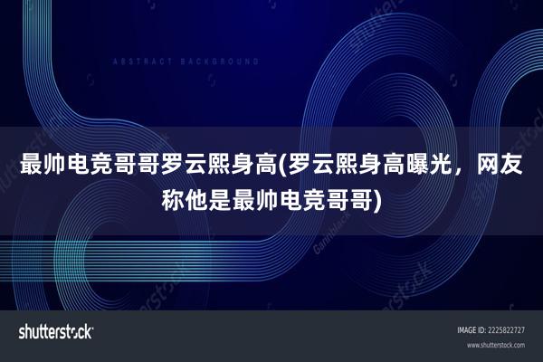 最帅电竞哥哥罗云熙身高(罗云熙身高曝光，网友称他是最帅电竞哥哥)