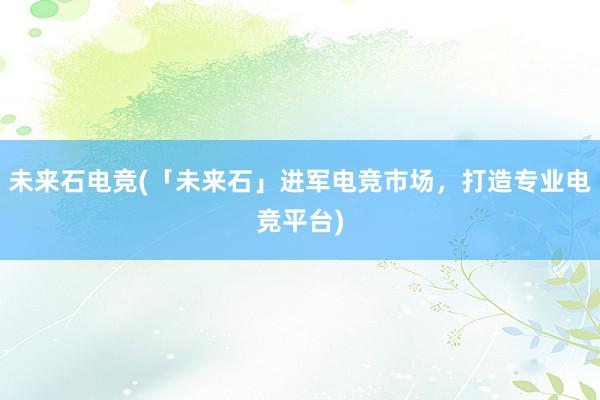 未来石电竞(「未来石」进军电竞市场，打造专业电竞平台)