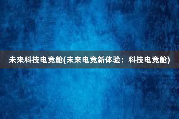 未来科技电竞舱(未来电竞新体验：科技电竞舱)