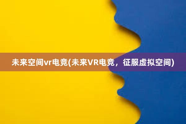 未来空间vr电竞(未来VR电竞，征服虚拟空间)