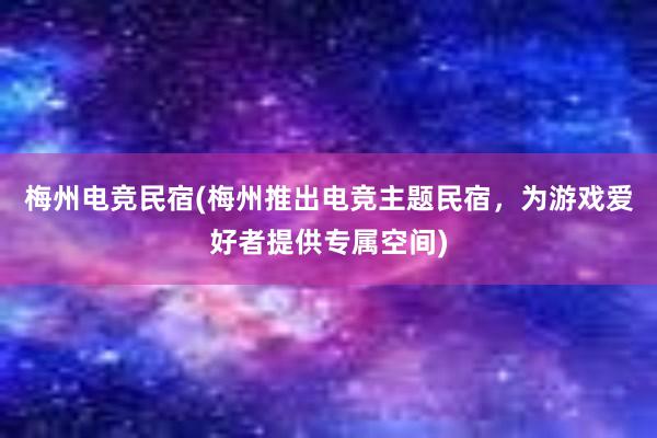 梅州电竞民宿(梅州推出电竞主题民宿，为游戏爱好者提供专属空间)