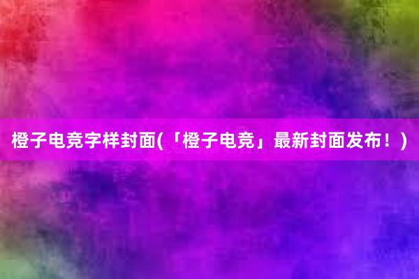 橙子电竞字样封面(「橙子电竞」最新封面发布！)