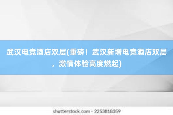 武汉电竞酒店双层(重磅！武汉新增电竞酒店双层，激情体验高度燃起)