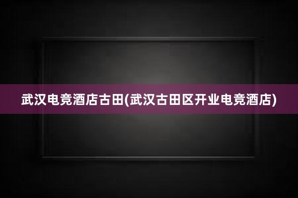 武汉电竞酒店古田(武汉古田区开业电竞酒店)