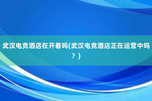 武汉电竞酒店在开着吗(武汉电竞酒店正在运营中吗？)