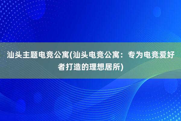 汕头主题电竞公寓(汕头电竞公寓：专为电竞爱好者打造的理想居所)