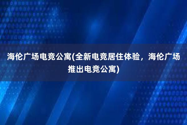 海伦广场电竞公寓(全新电竞居住体验，海伦广场推出电竞公寓)