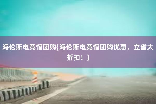 海伦斯电竞馆团购(海伦斯电竞馆团购优惠，立省大折扣！)