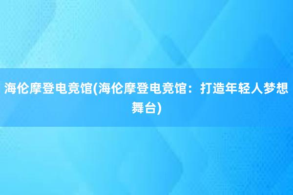 海伦摩登电竞馆(海伦摩登电竞馆：打造年轻人梦想舞台)