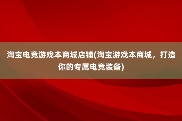 淘宝电竞游戏本商城店铺(淘宝游戏本商城，打造你的专属电竞装备)