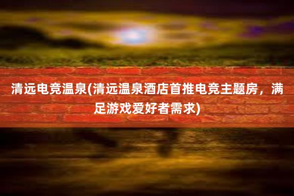 清远电竞温泉(清远温泉酒店首推电竞主题房，满足游戏爱好者需求)