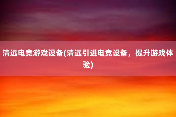 清远电竞游戏设备(清远引进电竞设备，提升游戏体验)